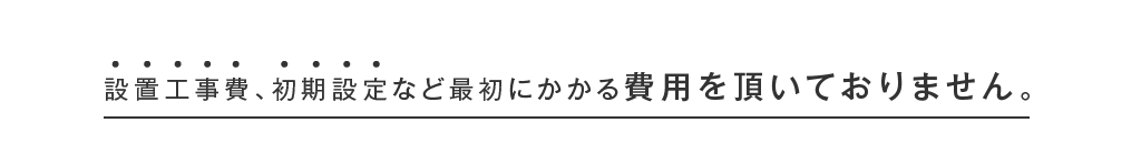 設置工事費､初期設定など最初にかかる費用を頂いておりません｡