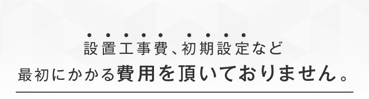 設置工事費､初期設定など最初にかかる費用を頂いておりません｡