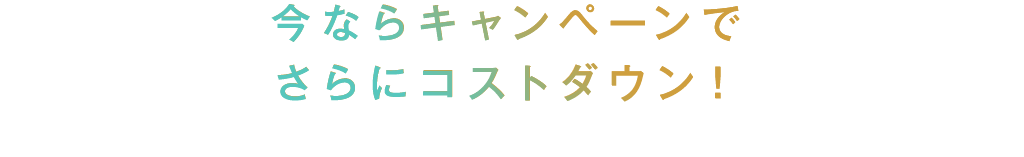 今ならキャンペーンでさらにコストダウン！